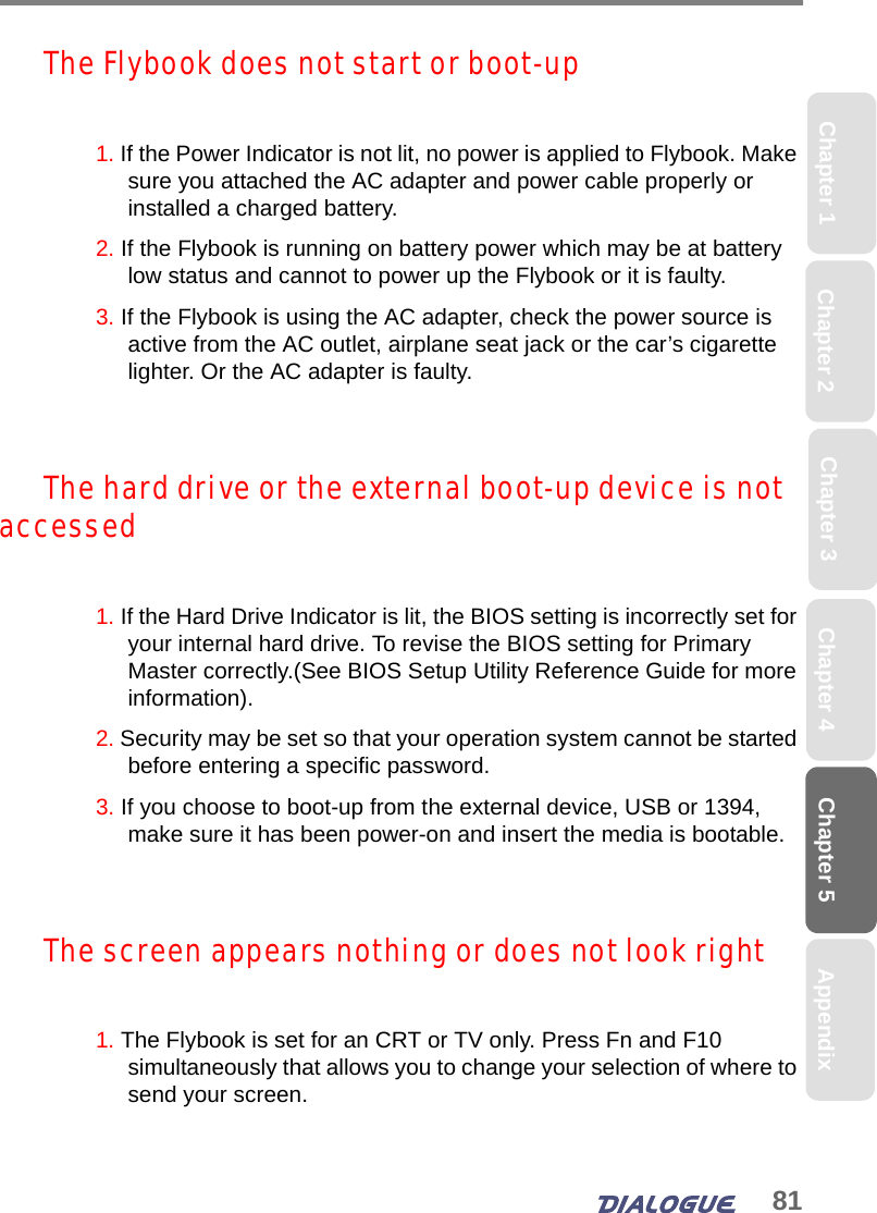 81Chapter 5Chapter 2 Chapter 4Chapter 1 AppendixChapter 3The Flybook does not start or boot-up1. If the Power Indicator is not lit, no power is applied to Flybook. Make sure you attached the AC adapter and power cable properly or installed a charged battery.2. If the Flybook is running on battery power which may be at battery low status and cannot to power up the Flybook or it is faulty.3. If the Flybook is using the AC adapter, check the power source is active from the AC outlet, airplane seat jack or the car’s cigarette lighter. Or the AC adapter is faulty.The hard drive or the external boot-up device is not accessed 1. If the Hard Drive Indicator is lit, the BIOS setting is incorrectly set for your internal hard drive. To revise the BIOS setting for Primary Master correctly.(See BIOS Setup Utility Reference Guide for more information).2. Security may be set so that your operation system cannot be started before entering a specific password.3. If you choose to boot-up from the external device, USB or 1394, make sure it has been power-on and insert the media is bootable.The screen appears nothing or does not look right1. The Flybook is set for an CRT or TV only. Press Fn and F10 simultaneously that allows you to change your selection of where to send your screen.