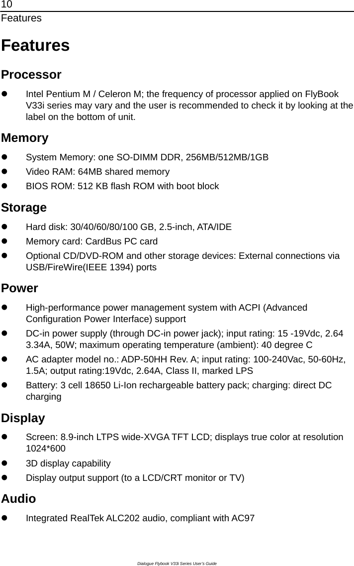 10 Features Dialogue Flybook V33i Series User’s Guide Features Processor z  Intel Pentium M / Celeron M; the frequency of processor applied on FlyBook V33i series may vary and the user is recommended to check it by looking at the label on the bottom of unit. Memory z  System Memory: one SO-DIMM DDR, 256MB/512MB/1GB z  Video RAM: 64MB shared memory z  BIOS ROM: 512 KB flash ROM with boot block Storage z  Hard disk: 30/40/60/80/100 GB, 2.5-inch, ATA/IDE z  Memory card: CardBus PC card z  Optional CD/DVD-ROM and other storage devices: External connections via USB/FireWire(IEEE 1394) ports Power z  High-performance power management system with ACPI (Advanced Configuration Power Interface) support z  DC-in power supply (through DC-in power jack); input rating: 15 -19Vdc, 2.64 3.34A, 50W; maximum operating temperature (ambient): 40 degree C   z  AC adapter model no.: ADP-50HH Rev. A; input rating: 100-240Vac, 50-60Hz, 1.5A; output rating:19Vdc, 2.64A, Class II, marked LPS z  Battery: 3 cell 18650 Li-Ion rechargeable battery pack; charging: direct DC charging Display z  Screen: 8.9-inch LTPS wide-XVGA TFT LCD; displays true color at resolution 1024*600 z  3D display capability z  Display output support (to a LCD/CRT monitor or TV)   Audio z  Integrated RealTek ALC202 audio, compliant with AC97 