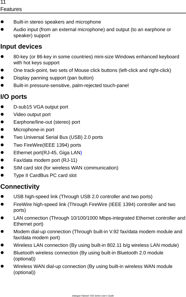 11 Features Dialogue Flybook V33i Series User’s Guide z  Built-in stereo speakers and microphone z  Audio input (from an external microphone) and output (to an earphone or speaker) support Input devices z  80-key (or 86-key in some countries) mini-size Windows enhanced keyboard with hot keys support z  One track-point, two sets of Mouse click buttons (left-click and right-click) z  Display panning support (pan button) z Built-in pressure-sensitive, palm-rejected touch-panel   I/O ports z  D-sub15 VGA output port z  Video output port z  Earphone/line-out (stereo) port z Microphone-in port z  Two Universal Serial Bus (USB) 2.0 ports z  Two FireWire(IEEE 1394) ports z  Ethernet port(RJ-45, Giga LAN) z  Fax/data modem port (RJ-11) z  SIM card slot (for wireless WAN communication) z  Type II CardBus PC card slot Connectivity z  USB high-speed link (Through USB 2.0 controller and two ports) z  FireWire high-speed link (Through FireWire (IEEE 1394) controller and two ports) z  LAN connection (Through 10/100/1000 Mbps-integrated Ethernet controller and Ethernet port) z  Modem dial-up connection (Through built-in V.92 fax/data modem module and fax/data modem port) z  Wireless LAN connection (By using built-in 802.11 b/g wireless LAN module) z  Bluetooth wireless connection (By using built-in Bluetooth 2.0 module (optional)) z  Wireless WAN dial-up connection (By using built-in wireless WAN module (optional)) 