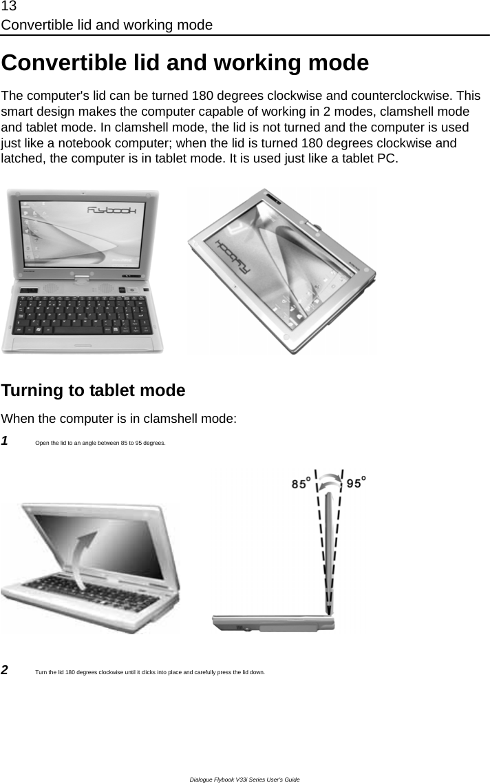 13 Convertible lid and working mode Dialogue Flybook V33i Series User’s Guide Convertible lid and working mode The computer&apos;s lid can be turned 180 degrees clockwise and counterclockwise. This smart design makes the computer capable of working in 2 modes, clamshell mode and tablet mode. In clamshell mode, the lid is not turned and the computer is used just like a notebook computer; when the lid is turned 180 degrees clockwise and latched, the computer is in tablet mode. It is used just like a tablet PC.                 Turning to tablet mode When the computer is in clamshell mode: 1  Open the lid to an angle between 85 to 95 degrees.               2  Turn the lid 180 degrees clockwise until it clicks into place and carefully press the lid down. 