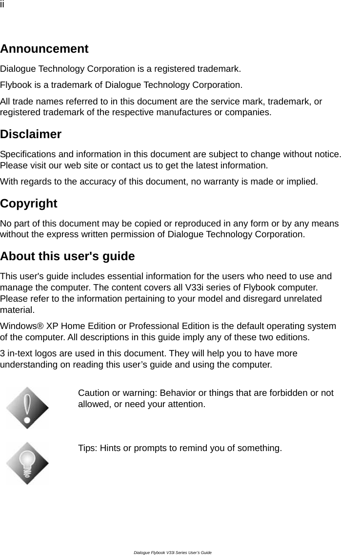 ii  Dialogue Flybook V33i Series User’s Guide Announcement Dialogue Technology Corporation is a registered trademark. Flybook is a trademark of Dialogue Technology Corporation. All trade names referred to in this document are the service mark, trademark, or registered trademark of the respective manufactures or companies. Disclaimer Specifications and information in this document are subject to change without notice. Please visit our web site or contact us to get the latest information. With regards to the accuracy of this document, no warranty is made or implied. Copyright No part of this document may be copied or reproduced in any form or by any means without the express written permission of Dialogue Technology Corporation. About this user&apos;s guide This user&apos;s guide includes essential information for the users who need to use and manage the computer. The content covers all V33i series of Flybook computer. Please refer to the information pertaining to your model and disregard unrelated material. Windows® XP Home Edition or Professional Edition is the default operating system of the computer. All descriptions in this guide imply any of these two editions.   3 in-text logos are used in this document. They will help you to have more understanding on reading this user’s guide and using the computer.   Caution or warning: Behavior or things that are forbidden or not allowed, or need your attention.    Tips: Hints or prompts to remind you of something. 