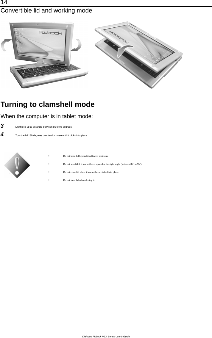 14 Convertible lid and working mode Dialogue Flybook V33i Series User’s Guide        Turning to clamshell mode When the computer is in tablet mode: 3  Lift the lid up at an angle between 85 to 95 degrees. 4  Turn the lid 180 degrees counterclockwise until it clicks into place.    Do not bend lid beyond its allowed positions.  Do not turn lid if it has not been opened at the right angle (between 85° to 95°).  Do not close lid when it has not been clicked into place.  Do not slam lid when closing it.  