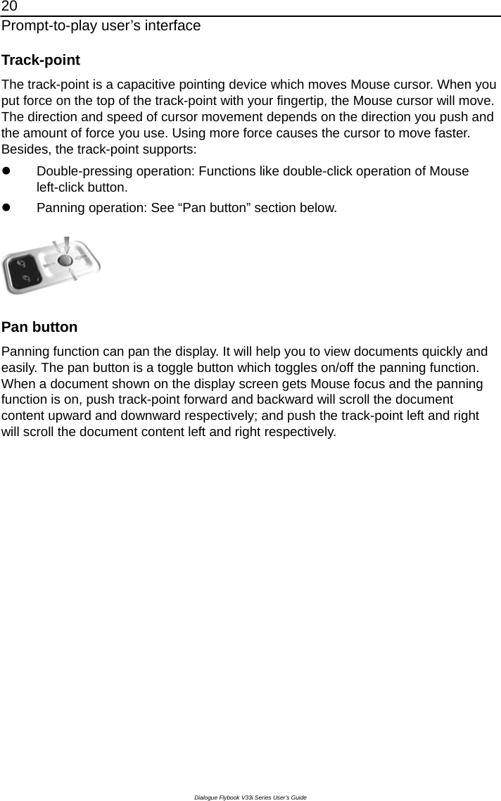 20 Prompt-to-play user’s interface Dialogue Flybook V33i Series User’s Guide Track-point The track-point is a capacitive pointing device which moves Mouse cursor. When you put force on the top of the track-point with your fingertip, the Mouse cursor will move. The direction and speed of cursor movement depends on the direction you push and the amount of force you use. Using more force causes the cursor to move faster. Besides, the track-point supports: z  Double-pressing operation: Functions like double-click operation of Mouse left-click button. z  Panning operation: See “Pan button” section below.    Pan button Panning function can pan the display. It will help you to view documents quickly and easily. The pan button is a toggle button which toggles on/off the panning function. When a document shown on the display screen gets Mouse focus and the panning function is on, push track-point forward and backward will scroll the document content upward and downward respectively; and push the track-point left and right will scroll the document content left and right respectively. 