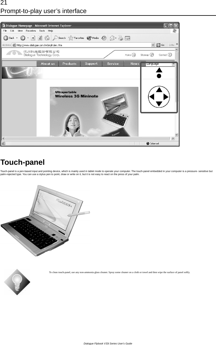 21 Prompt-to-play user’s interface Dialogue Flybook V33i Series User’s Guide  Touch-panel Touch-panel is a pen-based input and pointing device, which is mainly used in tablet mode to operate your computer. The touch-panel embedded in your computer is a pressure- sensitive but palm-rejected type. You can use a stylus pen to point, draw or write on it, but it is not easy to react on the press of your palm.    To clean touch-panel, use any non-ammonia glass cleaner. Spray some cleaner on a cloth or towel and then wipe the surface of panel softly.  