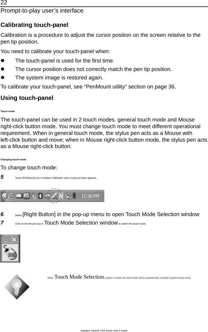 22 Prompt-to-play user’s interface Dialogue Flybook V33i Series User’s Guide Calibrating touch-panel Calibration is a procedure to adjust the cursor position on the screen relative to the pen tip position.   You need to calibrate your touch-panel when: z  The touch-panel is used for the first time. z  The cursor position does not correctly match the pen tip position. z  The system image is restored again. To calibrate your touch-panel, see “PenMount utility“ section on page 36. Using touch-panel Touch mode The touch-panel can be used in 2 touch modes, general touch mode and Mouse right-click button mode. You must change touch mode to meet different operational requirement. When in general touch mode, the stylus pen acts as a Mouse with left-click button and move; when in Mouse right-click button mode, the stylus pen acts as a Mouse right-click button.   Changing touch mode   To change touch mode: 5  Touch [PenMount] icon in taskbar notification area. A pop-up menu appears.  6  Select [Right Button] in the pop-up menu to open Touch Mode Selection window. 7  Click on the Mouse icon in Touch Mode Selection window to switch the touch mode.   When Touch Mode Selection window is closed, the touch mode will be automatically switched to general touch mode.  