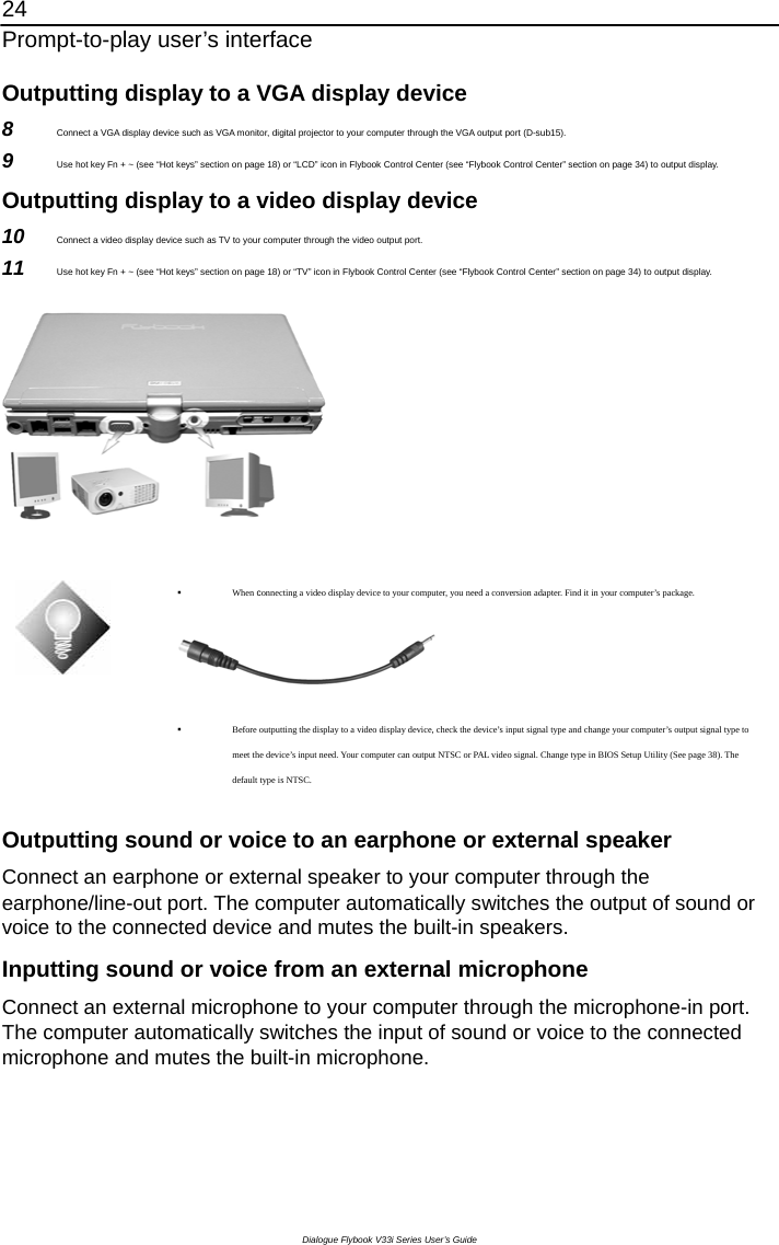 24 Prompt-to-play user’s interface Dialogue Flybook V33i Series User’s Guide Outputting display to a VGA display device 8  Connect a VGA display device such as VGA monitor, digital projector to your computer through the VGA output port (D-sub15). 9  Use hot key Fn + ~ (see “Hot keys” section on page 18) or “LCD” icon in Flybook Control Center (see “Flybook Control Center” section on page 34) to output display. Outputting display to a video display device 10  Connect a video display device such as TV to your computer through the video output port. 11  Use hot key Fn + ~ (see “Hot keys” section on page 18) or “TV” icon in Flybook Control Center (see “Flybook Control Center” section on page 34) to output display.     When connecting a video display device to your computer, you need a conversion adapter. Find it in your computer’s package.    Before outputting the display to a video display device, check the device’s input signal type and change your computer’s output signal type to meet the device’s input need. Your computer can output NTSC or PAL video signal. Change type in BIOS Setup Utility (See page 38). The default type is NTSC.  Outputting sound or voice to an earphone or external speaker Connect an earphone or external speaker to your computer through the earphone/line-out port. The computer automatically switches the output of sound or voice to the connected device and mutes the built-in speakers.   Inputting sound or voice from an external microphone Connect an external microphone to your computer through the microphone-in port. The computer automatically switches the input of sound or voice to the connected microphone and mutes the built-in microphone. 