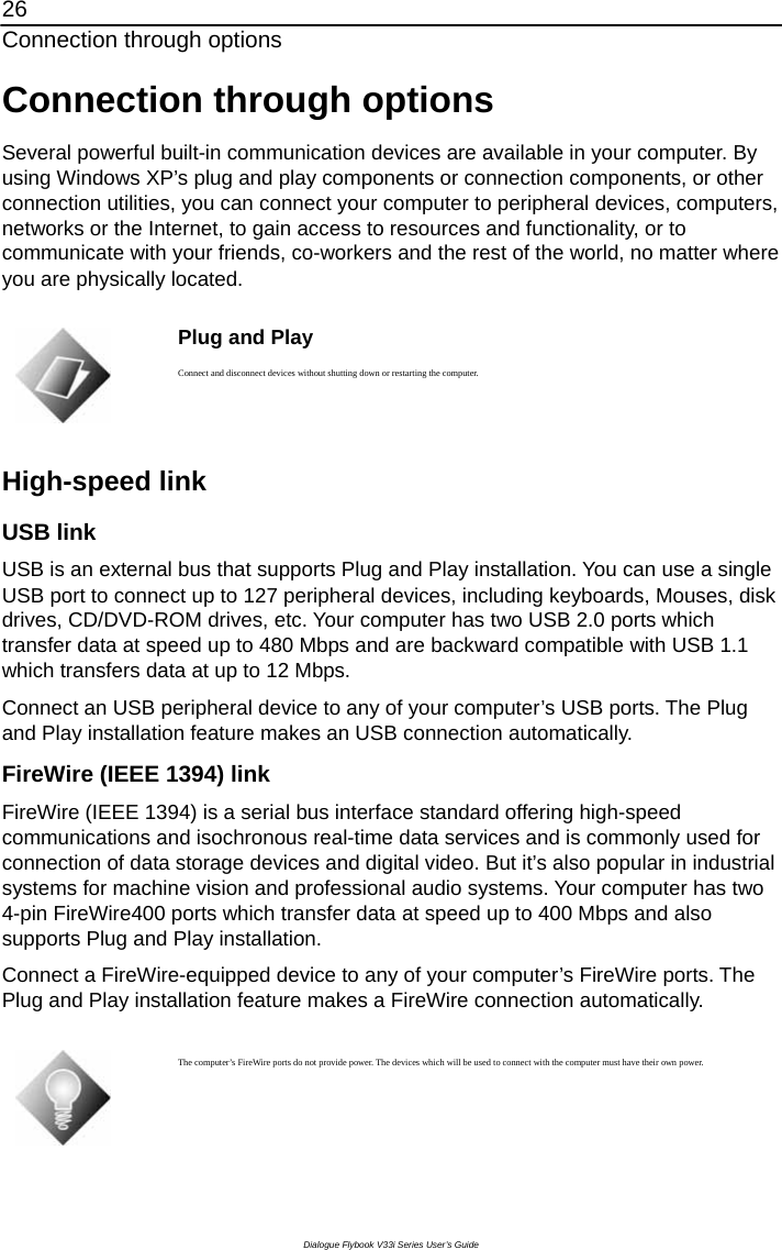 26 Connection through options Dialogue Flybook V33i Series User’s Guide Connection through options Several powerful built-in communication devices are available in your computer. By using Windows XP’s plug and play components or connection components, or other connection utilities, you can connect your computer to peripheral devices, computers, networks or the Internet, to gain access to resources and functionality, or to communicate with your friends, co-workers and the rest of the world, no matter where you are physically located.   Plug and Play Connect and disconnect devices without shutting down or restarting the computer.  High-speed link USB link USB is an external bus that supports Plug and Play installation. You can use a single USB port to connect up to 127 peripheral devices, including keyboards, Mouses, disk drives, CD/DVD-ROM drives, etc. Your computer has two USB 2.0 ports which transfer data at speed up to 480 Mbps and are backward compatible with USB 1.1 which transfers data at up to 12 Mbps. Connect an USB peripheral device to any of your computer’s USB ports. The Plug and Play installation feature makes an USB connection automatically. FireWire (IEEE 1394) link FireWire (IEEE 1394) is a serial bus interface standard offering high-speed communications and isochronous real-time data services and is commonly used for connection of data storage devices and digital video. But it’s also popular in industrial systems for machine vision and professional audio systems. Your computer has two 4-pin FireWire400 ports which transfer data at speed up to 400 Mbps and also supports Plug and Play installation.   Connect a FireWire-equipped device to any of your computer’s FireWire ports. The Plug and Play installation feature makes a FireWire connection automatically.   The computer’s FireWire ports do not provide power. The devices which will be used to connect with the computer must have their own power. 