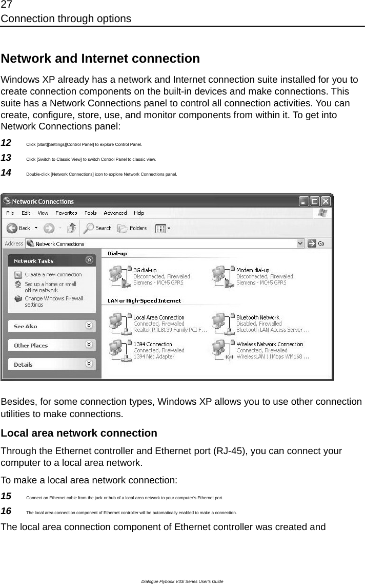 27 Connection through options Dialogue Flybook V33i Series User’s Guide  Network and Internet connection   Windows XP already has a network and Internet connection suite installed for you to create connection components on the built-in devices and make connections. This suite has a Network Connections panel to control all connection activities. You can create, configure, store, use, and monitor components from within it. To get into Network Connections panel: 12  Click [Start][Settings][Control Panel] to explore Control Panel. 13  Click [Switch to Classic View] to switch Control Panel to classic view. 14  Double-click [Network Connections] icon to explore Network Connections panel.  Besides, for some connection types, Windows XP allows you to use other connection utilities to make connections. Local area network connection Through the Ethernet controller and Ethernet port (RJ-45), you can connect your computer to a local area network.   To make a local area network connection: 15  Connect an Ethernet cable from the jack or hub of a local area network to your computer’s Ethernet port. 16  The local area connection component of Ethernet controller will be automatically enabled to make a connection. The local area connection component of Ethernet controller was created and 