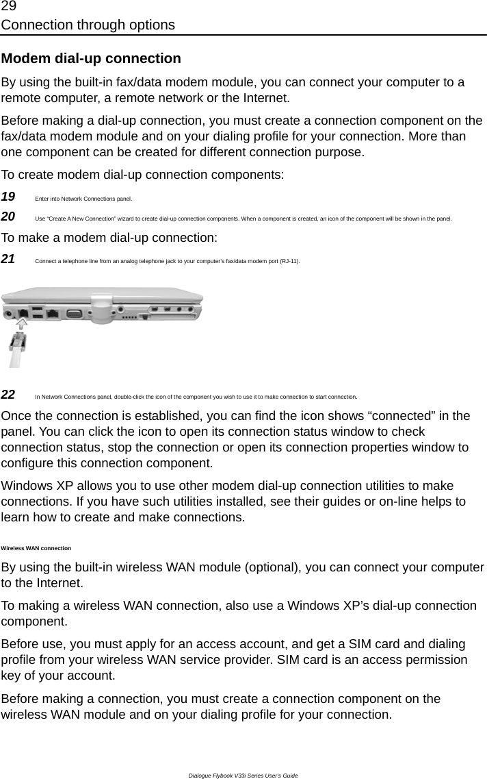 29 Connection through options Dialogue Flybook V33i Series User’s Guide Modem dial-up connection By using the built-in fax/data modem module, you can connect your computer to a remote computer, a remote network or the Internet.   Before making a dial-up connection, you must create a connection component on the fax/data modem module and on your dialing profile for your connection. More than one component can be created for different connection purpose.   To create modem dial-up connection components:   19  Enter into Network Connections panel. 20  Use “Create A New Connection” wizard to create dial-up connection components. When a component is created, an icon of the component will be shown in the panel. To make a modem dial-up connection: 21  Connect a telephone line from an analog telephone jack to your computer’s fax/data modem port (RJ-11).  22  In Network Connections panel, double-click the icon of the component you wish to use it to make connection to start connection.  Once the connection is established, you can find the icon shows “connected” in the panel. You can click the icon to open its connection status window to check connection status, stop the connection or open its connection properties window to configure this connection component. Windows XP allows you to use other modem dial-up connection utilities to make connections. If you have such utilities installed, see their guides or on-line helps to learn how to create and make connections.   Wireless WAN connection By using the built-in wireless WAN module (optional), you can connect your computer to the Internet.   To making a wireless WAN connection, also use a Windows XP’s dial-up connection component. Before use, you must apply for an access account, and get a SIM card and dialing profile from your wireless WAN service provider. SIM card is an access permission key of your account. Before making a connection, you must create a connection component on the wireless WAN module and on your dialing profile for your connection. 