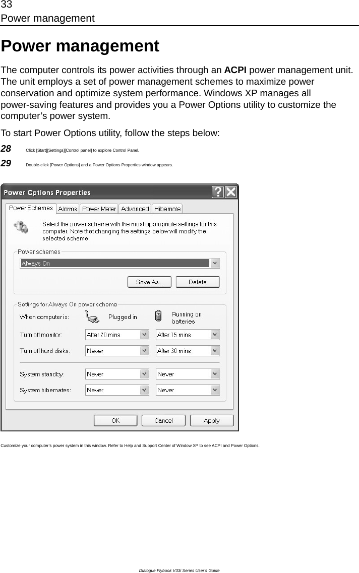 33 Power management Dialogue Flybook V33i Series User’s Guide Power management The computer controls its power activities through an ACPI power management unit. The unit employs a set of power management schemes to maximize power conservation and optimize system performance. Windows XP manages all power-saving features and provides you a Power Options utility to customize the computer’s power system.   To start Power Options utility, follow the steps below: 28  Click [Start][Settings][Control panel] to explore Control Panel. 29  Double-click [Power Options] and a Power Options Properties window appears.    Customize your computer’s power system in this window. Refer to Help and Support Center of Window XP to see ACPI and Power Options.  