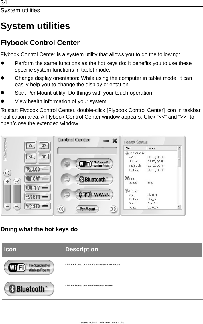 34 System utilities Dialogue Flybook V33i Series User’s Guide System utilities Flybook Control Center Flybook Control Center is a system utility that allows you to do the following: z  Perform the same functions as the hot keys do: It benefits you to use these specific system functions in tablet mode.   z  Change display orientation: While using the computer in tablet mode, it can easily help you to change the display orientation. z  Start PenMount utility: Do things with your touch operation. z  View health information of your system. To start Flybook Control Center, double-click [Flybook Control Center] icon in taskbar notification area. A Flybook Control Center window appears. Click “&lt;&lt;” and “&gt;&gt;” to open/close the extended window.  Doing what the hot keys do   Icon  Description  Click the icon to turn on/off the wireless LAN module.  Click the icon to turn on/off Bluetooth module. 