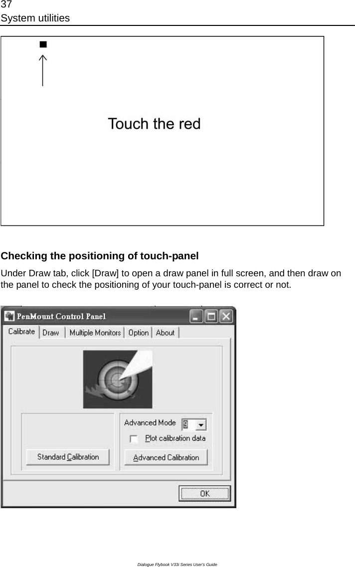 37 System utilities Dialogue Flybook V33i Series User’s Guide   Checking the positioning of touch-panel Under Draw tab, click [Draw] to open a draw panel in full screen, and then draw on the panel to check the positioning of your touch-panel is correct or not.  