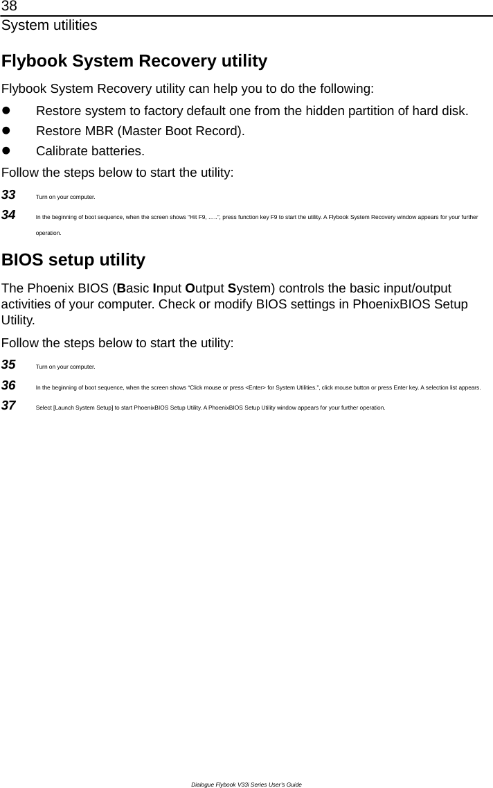 38 System utilities Dialogue Flybook V33i Series User’s Guide Flybook System Recovery utility Flybook System Recovery utility can help you to do the following: z  Restore system to factory default one from the hidden partition of hard disk. z  Restore MBR (Master Boot Record). z Calibrate batteries.  Follow the steps below to start the utility:   33  Turn on your computer. 34  In the beginning of boot sequence, when the screen shows “Hit F9, …..”, press function key F9 to start the utility. A Flybook System Recovery window appears for your further operation. BIOS setup utility The Phoenix BIOS (Basic Input Output System) controls the basic input/output activities of your computer. Check or modify BIOS settings in PhoenixBIOS Setup Utility.  Follow the steps below to start the utility:   35  Turn on your computer. 36  In the beginning of boot sequence, when the screen shows “Click mouse or press &lt;Enter&gt; for System Utilities.”, click mouse button or press Enter key. A selection list appears. 37  Select [Launch System Setup] to start PhoenixBIOS Setup Utility. A PhoenixBIOS Setup Utility window appears for your further operation.      