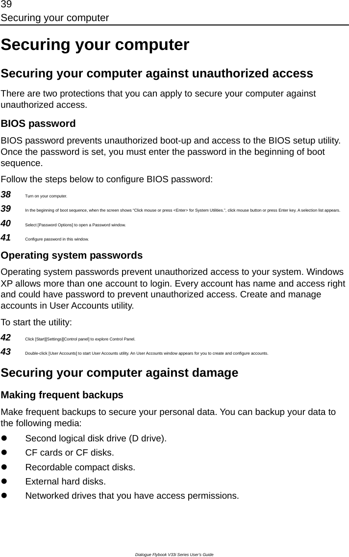 39 Securing your computer Dialogue Flybook V33i Series User’s Guide Securing your computer Securing your computer against unauthorized access There are two protections that you can apply to secure your computer against unauthorized access. BIOS password BIOS password prevents unauthorized boot-up and access to the BIOS setup utility. Once the password is set, you must enter the password in the beginning of boot sequence. Follow the steps below to configure BIOS password:   38  Turn on your computer. 39  In the beginning of boot sequence, when the screen shows “Click mouse or press &lt;Enter&gt; for System Utilities.”, click mouse button or press Enter key. A selection list appears. 40  Select [Password Options] to open a Password window. 41  Configure password in this window. Operating system passwords Operating system passwords prevent unauthorized access to your system. Windows XP allows more than one account to login. Every account has name and access right and could have password to prevent unauthorized access. Create and manage accounts in User Accounts utility. To start the utility: 42  Click [Start][Settings][Control panel] to explore Control Panel. 43  Double-click [User Accounts] to start User Accounts utility. An User Accounts window appears for you to create and configure accounts. Securing your computer against damage Making frequent backups Make frequent backups to secure your personal data. You can backup your data to the following media: z  Second logical disk drive (D drive). z  CF cards or CF disks. z  Recordable compact disks. z  External hard disks. z  Networked drives that you have access permissions. 