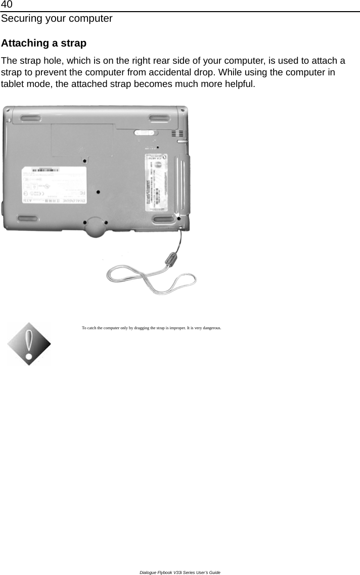 40 Securing your computer Dialogue Flybook V33i Series User’s Guide Attaching a strap The strap hole, which is on the right rear side of your computer, is used to attach a strap to prevent the computer from accidental drop. While using the computer in tablet mode, the attached strap becomes much more helpful.    To catch the computer only by dragging the strap is improper. It is very dangerous.   