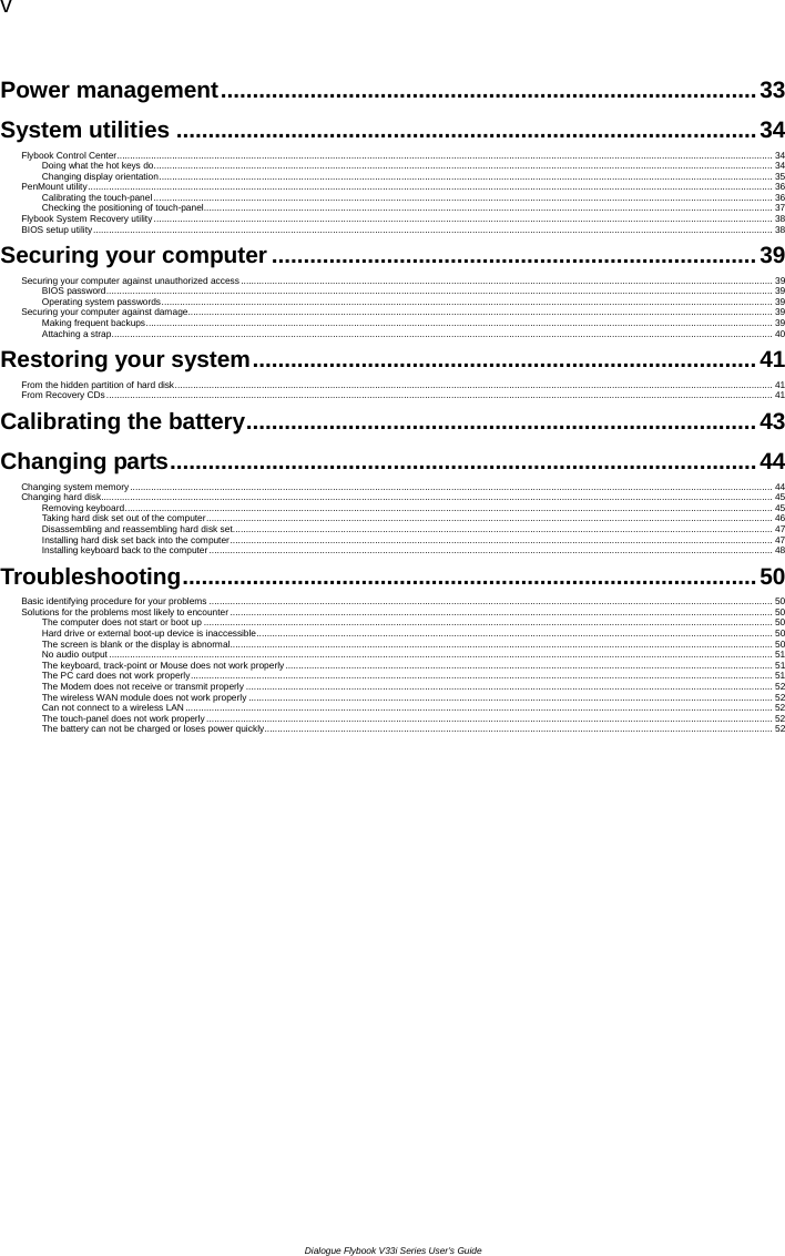 v  Dialogue Flybook V33i Series User’s Guide Power management....................................................................................33 System utilities ...........................................................................................34 Flybook Control Center......................................................................................................................................................................................................................................................... 34 Doing what the hot keys do........................................................................................................................................................................................................................................... 34 Changing display orientation......................................................................................................................................................................................................................................... 35 PenMount utility.................................................................................................................................................................................................................................................................... 36 Calibrating the touch-panel ........................................................................................................................................................................................................................................... 36 Checking the positioning of touch-panel........................................................................................................................................................................................................................37 Flybook System Recovery utility........................................................................................................................................................................................................................................... 38 BIOS setup utility.................................................................................................................................................................................................................................................................. 38 Securing your computer ............................................................................39 Securing your computer against unauthorized access.......................................................................................................................................................................................................... 39 BIOS password............................................................................................................................................................................................................................................................. 39 Operating system passwords........................................................................................................................................................................................................................................ 39 Securing your computer against damage.............................................................................................................................................................................................................................. 39 Making frequent backups.............................................................................................................................................................................................................................................. 39 Attaching a strap........................................................................................................................................................................................................................................................... 40 Restoring your system...............................................................................41 From the hidden partition of hard disk................................................................................................................................................................................................................................... 41 From Recovery CDs............................................................................................................................................................................................................................................................. 41 Calibrating the battery................................................................................ 43 Changing parts............................................................................................44 Changing system memory.................................................................................................................................................................................................................................................... 44 Changing hard disk............................................................................................................................................................................................................................................................... 45 Removing keyboard...................................................................................................................................................................................................................................................... 45 Taking hard disk set out of the computer.......................................................................................................................................................................................................................46 Disassembling and reassembling hard disk set............................................................................................................................................................................................................. 47 Installing hard disk set back into the computer.............................................................................................................................................................................................................. 47 Installing keyboard back to the computer...................................................................................................................................................................................................................... 48 Troubleshooting..........................................................................................50 Basic identifying procedure for your problems ...................................................................................................................................................................................................................... 50 Solutions for the problems most likely to encounter.............................................................................................................................................................................................................. 50 The computer does not start or boot up ........................................................................................................................................................................................................................ 50 Hard drive or external boot-up device is inaccessible.................................................................................................................................................................................................... 50 The screen is blank or the display is abnormal.............................................................................................................................................................................................................. 50 No audio output ............................................................................................................................................................................................................................................................ 51 The keyboard, track-point or Mouse does not work properly......................................................................................................................................................................................... 51 The PC card does not work properly.............................................................................................................................................................................................................................51 The Modem does not receive or transmit properly ........................................................................................................................................................................................................ 52 The wireless WAN module does not work properly ....................................................................................................................................................................................................... 52 Can not connect to a wireless LAN ............................................................................................................................................................................................................................... 52 The touch-panel does not work properly ....................................................................................................................................................................................................................... 52 The battery can not be charged or loses power quickly................................................................................................................................................................................................. 52  