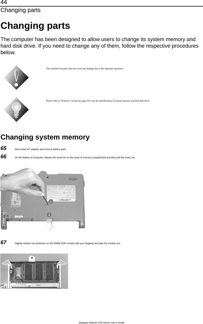 44 Changing parts Dialogue Flybook V33i Series User’s Guide Changing parts The computer has been designed to allow users to change its system memory and hard disk drive. If you need to change any of them, follow the respective procedures below.    The standard warranty does not cover any damage due to the improper operation.  Please refer to “Features” section on page 10 to see the specifications of system memory and hard disk drive.  Changing system memory 65  Disconnect AC adapter and remove battery pack. 66  On the bottom of computer, release the screw fix on the cover of memory compartment and then pull the cover out.  67  Slightly release two fasteners on SO-DIMM DDR module with your fingertip and take the module out.  