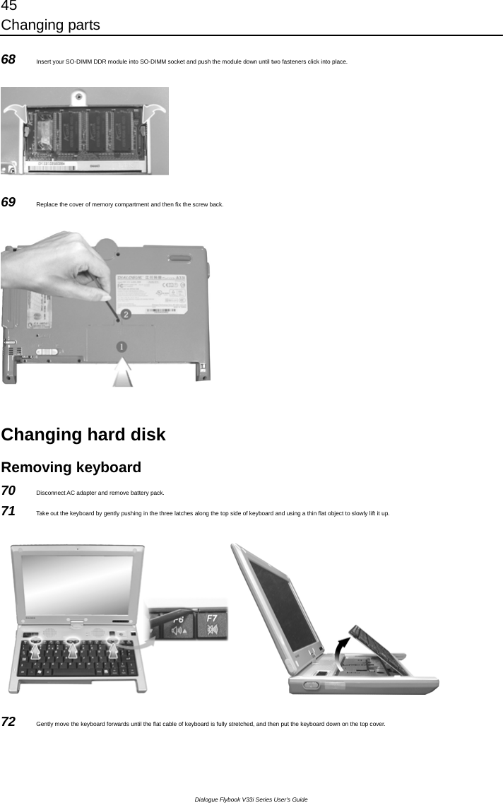 45 Changing parts Dialogue Flybook V33i Series User’s Guide 68  Insert your SO-DIMM DDR module into SO-DIMM socket and push the module down until two fasteners click into place.    69  Replace the cover of memory compartment and then fix the screw back.   Changing hard disk Removing keyboard 70  Disconnect AC adapter and remove battery pack. 71  Take out the keyboard by gently pushing in the three latches along the top side of keyboard and using a thin flat object to slowly lift it up.  72  Gently move the keyboard forwards until the flat cable of keyboard is fully stretched, and then put the keyboard down on the top cover. 