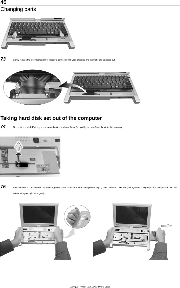 46 Changing parts Dialogue Flybook V33i Series User’s Guide  73  Gently release the lock mechanism of flat cable connector with your fingertips and then take the keyboard out.    Taking hard disk set out of the computer 74  Find out the hard disk’s fixing screw located on the keyboard frame (pointed by an arrow) and then take the screw out.  75  Hold the base of computer with your hands, gently tilt the computer’s back side upwards slightly, clasp the hard cover with your right hand’s fingertips, and then pull the hard disk set out with your right hand gently.    