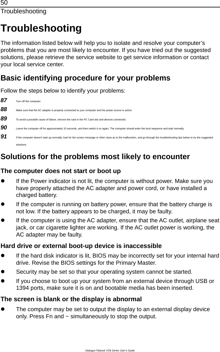 50 Troubleshooting Dialogue Flybook V33i Series User’s Guide Troubleshooting The information listed below will help you to isolate and resolve your computer’s problems that you are most likely to encounter. If you have tried out the suggested solutions, please retrieve the service website to get service information or contact your local service center. Basic identifying procedure for your problems Follow the steps below to identify your problems: 87  Turn off the computer. 88  Make sure that the AC adapter is properly connected to your computer and the power source is active. 89  To avoid a possible cause of failure, remove the card in the PC Card slot and devices connected. 90  Leave the computer off for approximately 10 seconds, and then switch it on again. The computer should enter the boot sequence and start normally.   91  If the computer doesn’t start up normally, look for the screen message or other clues as to the malfunction, and go through the troubleshooting tips below to try the suggested solutions. Solutions for the problems most likely to encounter The computer does not start or boot up z  If the Power indicator is not lit, the computer is without power. Make sure you have properly attached the AC adapter and power cord, or have installed a charged battery. z  If the computer is running on battery power, ensure that the battery charge is not low. If the battery appears to be charged, it may be faulty. z  If the computer is using the AC adapter, ensure that the AC outlet, airplane seat jack, or car cigarette lighter are working. If the AC outlet power is working, the AC adapter may be faulty. Hard drive or external boot-up device is inaccessible z  If the hard disk indicator is lit, BIOS may be incorrectly set for your internal hard drive. Revise the BIOS settings for the Primary Master.   z  Security may be set so that your operating system cannot be started.   z  If you choose to boot up your system from an external device through USB or 1394 ports, make sure it is on and bootable media has been inserted. The screen is blank or the display is abnormal z  The computer may be set to output the display to an external display device only. Press Fn and ~ simultaneously to stop the output. 