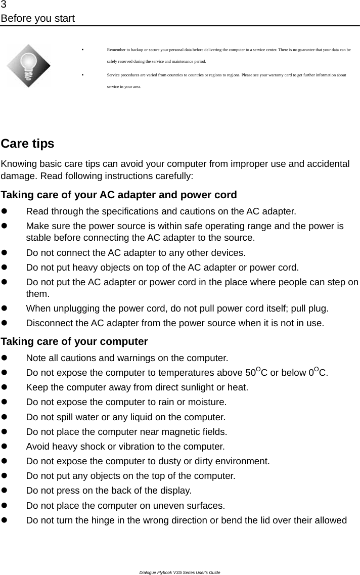 3 Before you start Dialogue Flybook V33i Series User’s Guide   Remember to backup or secure your personal data before delivering the computer to a service center. There is no guarantee that your data can be safely reserved during the service and maintenance period.  Service procedures are varied from countries to countries or regions to regions. Please see your warranty card to get further information about service in your area.  Care tips Knowing basic care tips can avoid your computer from improper use and accidental damage. Read following instructions carefully: Taking care of your AC adapter and power cord z  Read through the specifications and cautions on the AC adapter. z  Make sure the power source is within safe operating range and the power is stable before connecting the AC adapter to the source.   z  Do not connect the AC adapter to any other devices. z  Do not put heavy objects on top of the AC adapter or power cord. z  Do not put the AC adapter or power cord in the place where people can step on them. z  When unplugging the power cord, do not pull power cord itself; pull plug.   z  Disconnect the AC adapter from the power source when it is not in use. Taking care of your computer z  Note all cautions and warnings on the computer.   z  Do not expose the computer to temperatures above 50OC or below 0OC. z  Keep the computer away from direct sunlight or heat.   z  Do not expose the computer to rain or moisture. z  Do not spill water or any liquid on the computer. z  Do not place the computer near magnetic fields. z  Avoid heavy shock or vibration to the computer. z  Do not expose the computer to dusty or dirty environment. z  Do not put any objects on the top of the computer. z  Do not press on the back of the display. z  Do not place the computer on uneven surfaces. z  Do not turn the hinge in the wrong direction or bend the lid over their allowed 