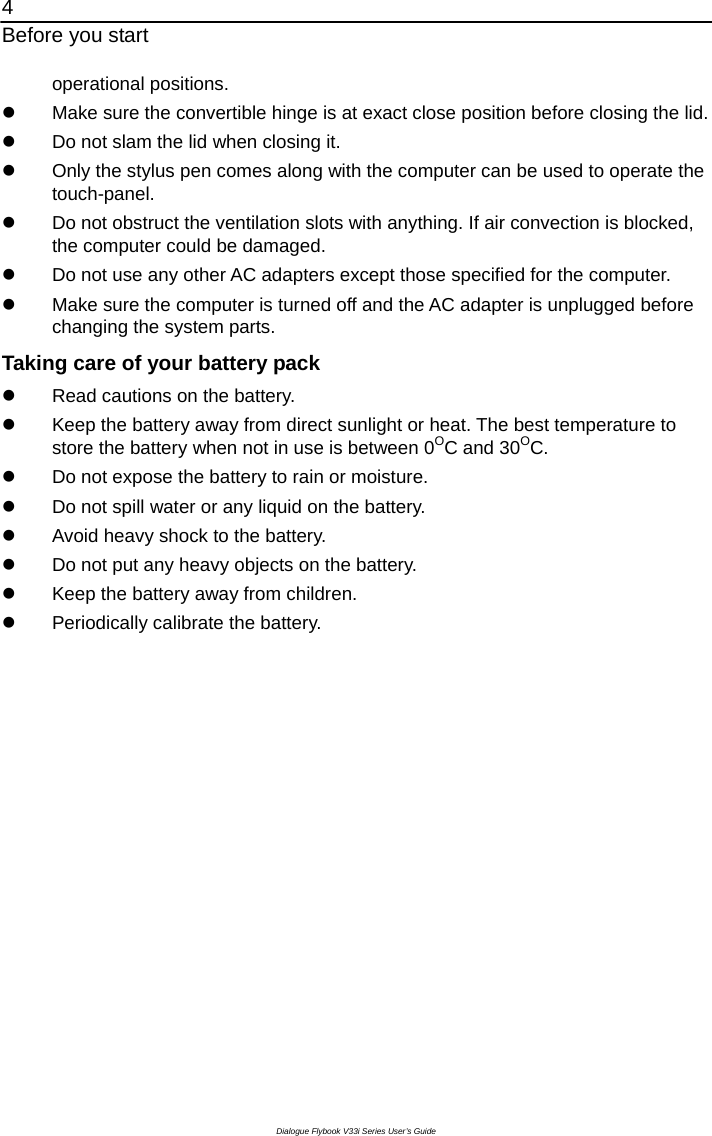 4 Before you start Dialogue Flybook V33i Series User’s Guide operational positions.   z  Make sure the convertible hinge is at exact close position before closing the lid. z  Do not slam the lid when closing it. z  Only the stylus pen comes along with the computer can be used to operate the touch-panel. z  Do not obstruct the ventilation slots with anything. If air convection is blocked, the computer could be damaged. z  Do not use any other AC adapters except those specified for the computer. z  Make sure the computer is turned off and the AC adapter is unplugged before changing the system parts.   Taking care of your battery pack z  Read cautions on the battery. z  Keep the battery away from direct sunlight or heat. The best temperature to store the battery when not in use is between 0OC and 30OC.  z  Do not expose the battery to rain or moisture. z  Do not spill water or any liquid on the battery. z  Avoid heavy shock to the battery. z  Do not put any heavy objects on the battery. z  Keep the battery away from children. z  Periodically calibrate the battery.  