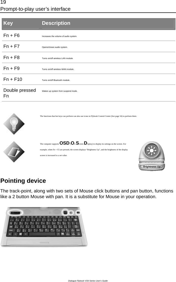 19 Prompt-to-play user’s interface Dialogue Flybook V33i Series User’s Guide Key  Description Fn + F6  Increases the volume of audio system. Fn + F7  Opens/closes audio system. Fn + F8  Turns on/off wireless LAN module.   Fn + F9  Turns on/off wireless WAN module.   Fn + F10  Turns on/off Bluetooth module.   Double pressed Fn Wakes up system from suspend mode.     The functions that hot keys can perform can also use icons in Flybook Control Center (See page 34) to perform them.  The computer supports OSD (On Screen Display) to display its settings on the screen. For example, when Fn + F2 are pressed, the screen displays “Brightness Up”, and the brightness of the display screen is increased to a set value.  Pointing device   The track-point, along with two sets of Mouse click buttons and pan button, functions like a 2 button Mouse with pan. It is a substitute for Mouse in your operation.    