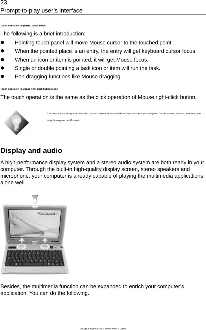 23 Prompt-to-play user’s interface Dialogue Flybook V33i Series User’s Guide Touch operation in general touch mode The following is a brief introduction:   z  Pointing touch panel will move Mouse cursor to the touched point. z  When the pointed place is an entry, the entry will get keyboard cursor focus. z  When an icon or item is pointed, it will get Mouse focus. z  Single or double pointing a task icon or item will run the task. z  Pen dragging functions like Mouse dragging. Touch operation in Mouse right-click button mode The touch operation is the same as the click operation of Mouse right-click button.   A hand writing and recognition application such as Microsoft PenNote could have been installed in your computer. You can use it to input data, especially when using the computer in tablet mode.  Display and audio A high-performance display system and a stereo audio system are both ready in your computer. Through the built-in high-quality display screen, stereo speakers and microphone, your computer is already capable of playing the multimedia applications alone well.    Besides, the multimedia function can be expanded to enrich your computer’s application. You can do the following. 