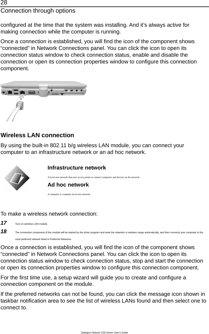 28 Connection through options Dialogue Flybook V33i Series User’s Guide configured at the time that the system was installing. And it’s always active for making connection while the computer is running.   Once a connection is established, you will find the icon of the component shows “connected” in Network Connections panel. You can click the icon to open its connection status window to check connection status, enable and disable the connection or open its connection properties window to configure this connection component.  Wireless LAN connection By using the built-in 802.11 b/g wireless LAN module, you can connect your computer to an infrastructure network or an ad hoc network.     Infrastructure network  A local area network that uses access points to connect computers and devices on the network. Ad hoc network A computer to computer local area network.  To make a wireless network connection: 17  Turn on wireless LAN module. 18  The connection component of the module will be started by the driver program and seek the networks in wireless range automatically, and then connects your computer to the most preferred network listed in Preferred Networks.   Once a connection is established, you will find the icon of the component shows “connected” in Network Connections panel. You can click the icon to open its connection status window to check connection status, stop and start the connection or open its connection properties window to configure this connection component. For the first time use, a setup wizard will guide you to create and configure a connection component on the module. If the preferred networks can not be found, you can click the message icon shown in taskbar notification area to see the list of wireless LANs found and then select one to connect to.   