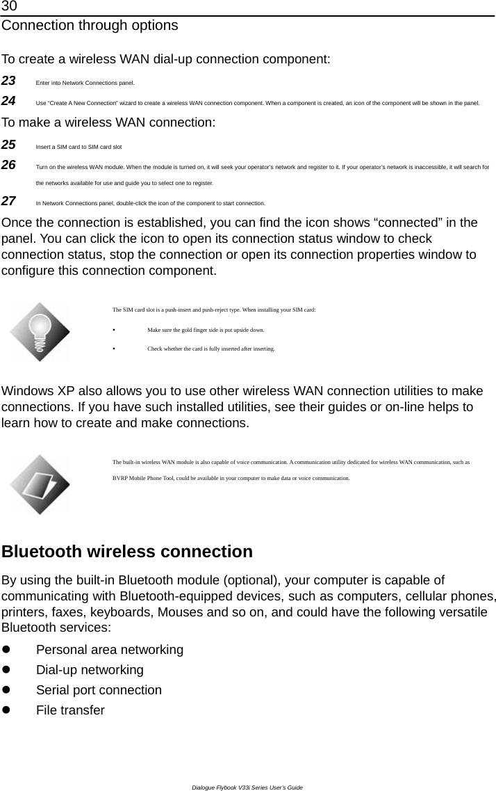 30 Connection through options Dialogue Flybook V33i Series User’s Guide To create a wireless WAN dial-up connection component:   23  Enter into Network Connections panel. 24  Use “Create A New Connection” wizard to create a wireless WAN connection component. When a component is created, an icon of the component will be shown in the panel. To make a wireless WAN connection: 25  Insert a SIM card to SIM card slot   26  Turn on the wireless WAN module. When the module is turned on, it will seek your operator’s network and register to it. If your operator’s network is inaccessible, it will search for the networks available for use and guide you to select one to register. 27  In Network Connections panel, double-click the icon of the component to start connection.   Once the connection is established, you can find the icon shows “connected” in the panel. You can click the icon to open its connection status window to check connection status, stop the connection or open its connection properties window to configure this connection component.   The SIM card slot is a push-insert and push-reject type. When installing your SIM card:  Make sure the gold finger side is put upside down.  Check whether the card is fully inserted after inserting.    Windows XP also allows you to use other wireless WAN connection utilities to make connections. If you have such installed utilities, see their guides or on-line helps to learn how to create and make connections.     The built-in wireless WAN module is also capable of voice communication. A communication utility dedicated for wireless WAN communication, such as BVRP Mobile Phone Tool, could be available in your computer to make data or voice communication.    Bluetooth wireless connection By using the built-in Bluetooth module (optional), your computer is capable of communicating with Bluetooth-equipped devices, such as computers, cellular phones, printers, faxes, keyboards, Mouses and so on, and could have the following versatile Bluetooth services: z  Personal area networking z Dial-up networking z  Serial port connection z File transfer 