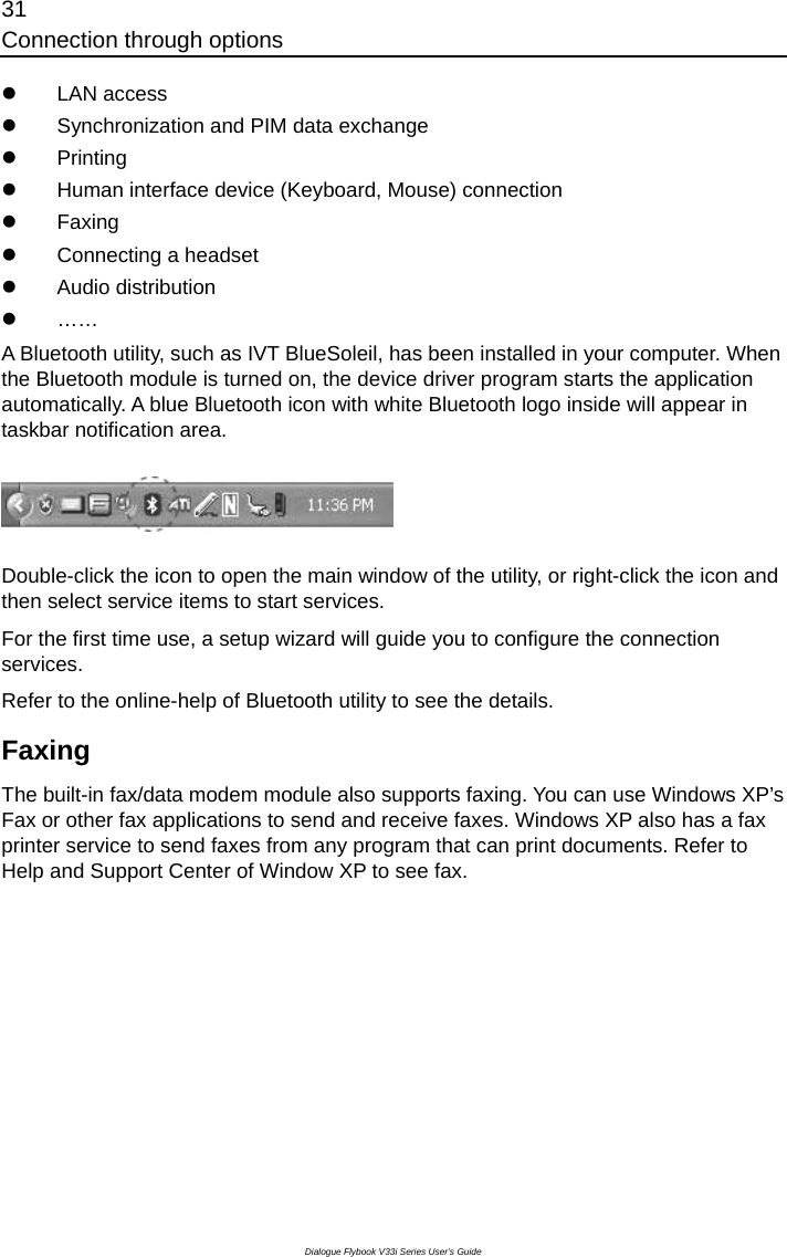 31 Connection through options Dialogue Flybook V33i Series User’s Guide z LAN access z  Synchronization and PIM data exchange z Printing z  Human interface device (Keyboard, Mouse) connection z Faxing z  Connecting a headset z Audio distribution z …… A Bluetooth utility, such as IVT BlueSoleil, has been installed in your computer. When the Bluetooth module is turned on, the device driver program starts the application automatically. A blue Bluetooth icon with white Bluetooth logo inside will appear in taskbar notification area.    Double-click the icon to open the main window of the utility, or right-click the icon and then select service items to start services. For the first time use, a setup wizard will guide you to configure the connection services. Refer to the online-help of Bluetooth utility to see the details. Faxing  The built-in fax/data modem module also supports faxing. You can use Windows XP’s Fax or other fax applications to send and receive faxes. Windows XP also has a fax printer service to send faxes from any program that can print documents. Refer to Help and Support Center of Window XP to see fax. 