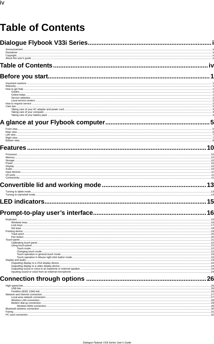 iv  Dialogue Flybook V33i Series User’s Guide Table of Contents Dialogue Flybook V33i Series.......................................................................i Announcement ........................................................................................................................................................................................................................................................................ii Disclaimer ...............................................................................................................................................................................................................................................................................ii Copyright.................................................................................................................................................................................................................................................................................ii About this user&apos;s guide ............................................................................................................................................................................................................................................................ii Table of Contents.........................................................................................iv Before you start.............................................................................................1 Important cautions.................................................................................................................................................................................................................................................................. 1 Warranty................................................................................................................................................................................................................................................................................. 1 How to get help ...................................................................................................................................................................................................................................................................... 1 Guides............................................................................................................................................................................................................................................................................ 1 Online-helps ................................................................................................................................................................................................................................................................... 1 Service websites............................................................................................................................................................................................................................................................. 2 Local service centers...................................................................................................................................................................................................................................................... 2 How to request service........................................................................................................................................................................................................................................................... 2 Care tips................................................................................................................................................................................................................................................................................. 3 Taking care of your AC adapter and power cord.............................................................................................................................................................................................................. 3 Taking care of your computer.......................................................................................................................................................................................................................................... 3 Taking care of your battery pack ..................................................................................................................................................................................................................................... 4 A glance at your Flybook computer............................................................5 Front view............................................................................................................................................................................................................................................................................... 5 Rear view ............................................................................................................................................................................................................................................................................... 6 Left view................................................................................................................................................................................................................................................................................. 7 Right view............................................................................................................................................................................................................................................................................... 7 Bottom view............................................................................................................................................................................................................................................................................ 8 Features.......................................................................................................10 Processor..............................................................................................................................................................................................................................................................................10 Memory.................................................................................................................................................................................................................................................................................10 Storage..................................................................................................................................................................................................................................................................................10 Power....................................................................................................................................................................................................................................................................................10 Display ..................................................................................................................................................................................................................................................................................10 Audio.....................................................................................................................................................................................................................................................................................10 Input devices.........................................................................................................................................................................................................................................................................11 I/O ports ................................................................................................................................................................................................................................................................................11 Connectivity...........................................................................................................................................................................................................................................................................11 Convertible lid and working mode............................................................13 Turning to tablet mode...........................................................................................................................................................................................................................................................13 Turning to clamshell mode.....................................................................................................................................................................................................................................................14 LED indicators.............................................................................................15 Prompt-to-play user’s interface.................................................................16 Keyboard...............................................................................................................................................................................................................................................................................16 Windows keys ...............................................................................................................................................................................................................................................................16 Lock keys ......................................................................................................................................................................................................................................................................17 Hot keys........................................................................................................................................................................................................................................................................18 Pointing device......................................................................................................................................................................................................................................................................19 Track-point ....................................................................................................................................................................................................................................................................20 Pan button.....................................................................................................................................................................................................................................................................20 Touch-panel...........................................................................................................................................................................................................................................................................21 Calibrating touch-panel..................................................................................................................................................................................................................................................22 Using touch-panel..........................................................................................................................................................................................................................................................22 Touch mode...........................................................................................................................................................................................................................................................22 Changing touch mode............................................................................................................................................................................................................................................22 Touch operation in general touch mode .................................................................................................................................................................................................................23 Touch operation in Mouse right-click button mode..................................................................................................................................................................................................23 Display and audio..................................................................................................................................................................................................................................................................23 Outputting display to a VGA display device....................................................................................................................................................................................................................24 Outputting display to a video display device...................................................................................................................................................................................................................24 Outputting sound or voice to an earphone or external speaker ......................................................................................................................................................................................24 Inputting sound or voice from an external microphone...................................................................................................................................................................................................24 Connection through options .....................................................................26 High-speed link......................................................................................................................................................................................................................................................................26 USB link ........................................................................................................................................................................................................................................................................26 FireWire (IEEE 1394) link ..............................................................................................................................................................................................................................................26 Network and Internet connection ...........................................................................................................................................................................................................................................27 Local area network connection ......................................................................................................................................................................................................................................27 Wireless LAN connection...............................................................................................................................................................................................................................................28 Modem dial-up connection.............................................................................................................................................................................................................................................29 Wireless WAN connection......................................................................................................................................................................................................................................29 Bluetooth wireless connection ...............................................................................................................................................................................................................................................30 Faxing ...................................................................................................................................................................................................................................................................................31 PC card connection...............................................................................................................................................................................................................................................................32 