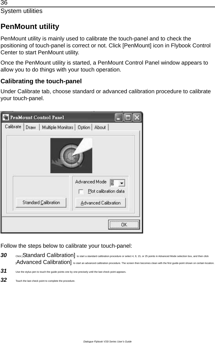 36 System utilities Dialogue Flybook V33i Series User’s Guide PenMount utility PenMount utility is mainly used to calibrate the touch-panel and to check the positioning of touch-panel is correct or not. Click [PenMount] icon in Flybook Control Center to start PenMount utility. Once the PenMount utility is started, a PenMount Control Panel window appears to allow you to do things with your touch operation.       Calibrating the touch-panel Under Calibrate tab, choose standard or advanced calibration procedure to calibrate your touch-panel.    Follow the steps below to calibrate your touch-panel: 30  Click [Standard Calibration] to start a standard calibration procedure or select 4, 9, 15, or 25 points in Advanced Mode selection box, and then click [Advanced Calibration] to start an advanced calibration procedure. The screen then becomes clean with the first guide-point shown on certain location. 31  Use the stylus pen to touch the guide points one by one precisely until the last check point appears.   32  Touch the last check point to complete the procedure. 