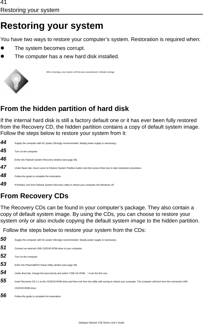 41 Restoring your system Dialogue Flybook V33i Series User’s Guide Restoring your system You have two ways to restore your computer’s system. Restoration is required when: z  The system becomes corrupt. z  The computer has a new hard disk installed.     After restoring, your system will become manufacture’s default settings.     From the hidden partition of hard disk If the internal hard disk is still a factory default one or it has ever been fully restored from the Recovery CD, the hidden partition contains a copy of default system image. Follow the steps below to restore your system from it: 44  Supply the computer with AC power (Strongly recommended. Steady power supply is necessary). 45  Turn on the computer. 46  Enter into Flybook System Recovery window (see page 38). 47  Under Basic tab, move cursor to Restore System Partition button and then press Enter key to start restoration procedure. 48  Follow the guide to complete the restoration. 49  If finished, exit from Flybook System Recovery utility to reboot your computer into Windows XP. From Recovery CDs The Recovery CDs can be found in your computer’s package. They also contain a copy of default system image. By using the CDs, you can choose to restore your system only or also include copying the default system image to the hidden partition.     Follow the steps below to restore your system from the CDs: 50  Supply the computer with AC power (Strongly recommended. Steady power supply is necessary).   51  Connect an external USB CD/DVD-ROM drive to your computer. 52  Turn on the computer. 53  Enter into PhoenixBIOS Setup Utility window (see page 38).   54  Under Boot tab, change the boot priority and select “USB CD-ROM…” to be the first one. 55  Insert Recovery CD # 1 to the CD/DVD-ROM drive and then exit from the utility with saving to reboot your computer. The computer will boot from the connected USB CD/DVD-ROM drive.   56  Follow the guide to complete the restoration. 