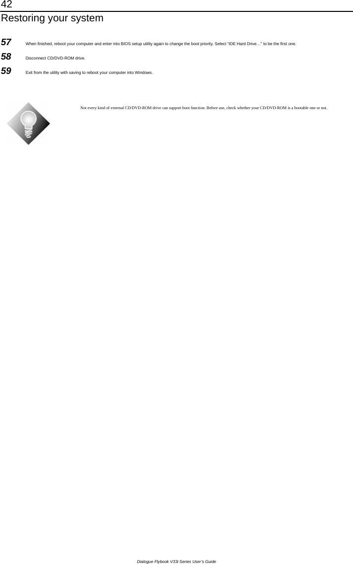 42 Restoring your system Dialogue Flybook V33i Series User’s Guide 57  When finished, reboot your computer and enter into BIOS setup utility again to change the boot priority. Select “IDE Hard Drive…” to be the first one. 58  Disconnect CD/DVD-ROM drive. 59  Exit from the utility with saving to reboot your computer into Windows.   Not every kind of external CD/DVD-ROM drive can support boot function. Before use, check whether your CD/DVD-ROM is a bootable one or not.     