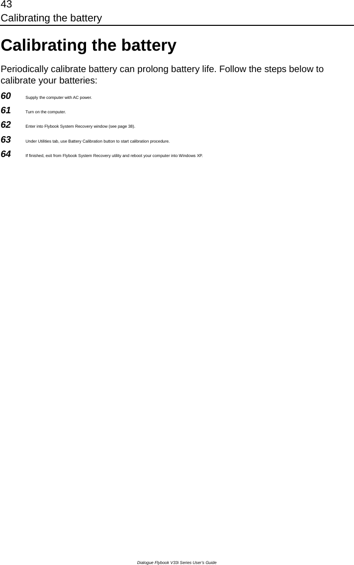 43 Calibrating the battery Dialogue Flybook V33i Series User’s Guide Calibrating the battery Periodically calibrate battery can prolong battery life. Follow the steps below to calibrate your batteries: 60  Supply the computer with AC power. 61  Turn on the computer. 62  Enter into Flybook System Recovery window (see page 38). 63  Under Utilities tab, use Battery Calibration button to start calibration procedure. 64  If finished, exit from Flybook System Recovery utility and reboot your computer into Windows XP.  