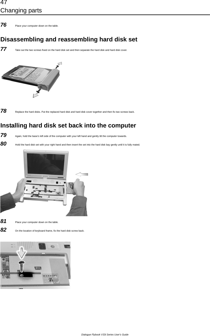 47 Changing parts Dialogue Flybook V33i Series User’s Guide 76  Place your computer down on the table.  Disassembling and reassembling hard disk set 77  Take out the two screws fixed on the hard disk set and then separate the hard disk and hard disk cover.  78  Replace the hard disks. Put the replaced hard disk and hard disk cover together and then fix two screws back.  Installing hard disk set back into the computer 79  Again, hold the base’s left side of the computer with your left hand and gently tilt the computer towards. 80  Hold the hard disk set with your right hand and then insert the set into the hard disk bay gently until it is fully mated.    81  Place your computer down on the table. 82  On the location of keyboard frame, fix the hard disk screw back.  