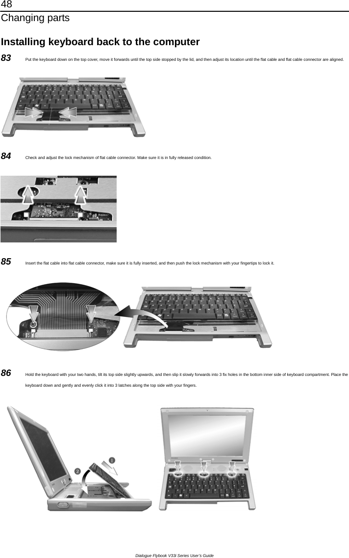 48 Changing parts Dialogue Flybook V33i Series User’s Guide Installing keyboard back to the computer 83  Put the keyboard down on the top cover, move it forwards until the top side stopped by the lid, and then adjust its location until the flat cable and flat cable connector are aligned.  84  Check and adjust the lock mechanism of flat cable connector. Make sure it is in fully released condition.  85  Insert the flat cable into flat cable connector, make sure it is fully inserted, and then push the lock mechanism with your fingertips to lock it.  86  Hold the keyboard with your two hands, tilt its top side slightly upwards, and then slip it slowly forwards into 3 fix holes in the bottom inner side of keyboard compartment. Place the keyboard down and gently and evenly click it into 3 latches along the top side with your fingers.                