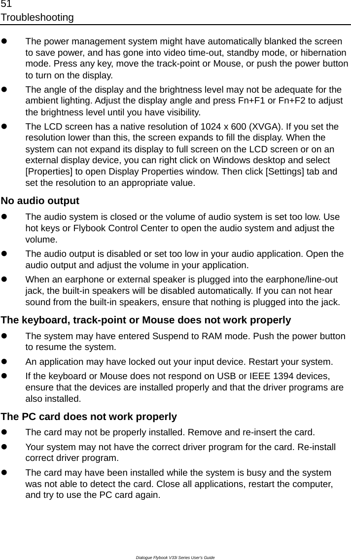 51 Troubleshooting Dialogue Flybook V33i Series User’s Guide z  The power management system might have automatically blanked the screen to save power, and has gone into video time-out, standby mode, or hibernation mode. Press any key, move the track-point or Mouse, or push the power button to turn on the display. z  The angle of the display and the brightness level may not be adequate for the ambient lighting. Adjust the display angle and press Fn+F1 or Fn+F2 to adjust the brightness level until you have visibility. z  The LCD screen has a native resolution of 1024 x 600 (XVGA). If you set the resolution lower than this, the screen expands to fill the display. When the system can not expand its display to full screen on the LCD screen or on an external display device, you can right click on Windows desktop and select [Properties] to open Display Properties window. Then click [Settings] tab and set the resolution to an appropriate value. No audio output   z  The audio system is closed or the volume of audio system is set too low. Use hot keys or Flybook Control Center to open the audio system and adjust the volume. z  The audio output is disabled or set too low in your audio application. Open the audio output and adjust the volume in your application. z  When an earphone or external speaker is plugged into the earphone/line-out jack, the built-in speakers will be disabled automatically. If you can not hear sound from the built-in speakers, ensure that nothing is plugged into the jack. The keyboard, track-point or Mouse does not work properly z  The system may have entered Suspend to RAM mode. Push the power button to resume the system.   z  An application may have locked out your input device. Restart your system. z  If the keyboard or Mouse does not respond on USB or IEEE 1394 devices, ensure that the devices are installed properly and that the driver programs are also installed.   The PC card does not work properly z  The card may not be properly installed. Remove and re-insert the card.   z  Your system may not have the correct driver program for the card. Re-install correct driver program. z  The card may have been installed while the system is busy and the system was not able to detect the card. Close all applications, restart the computer, and try to use the PC card again. 