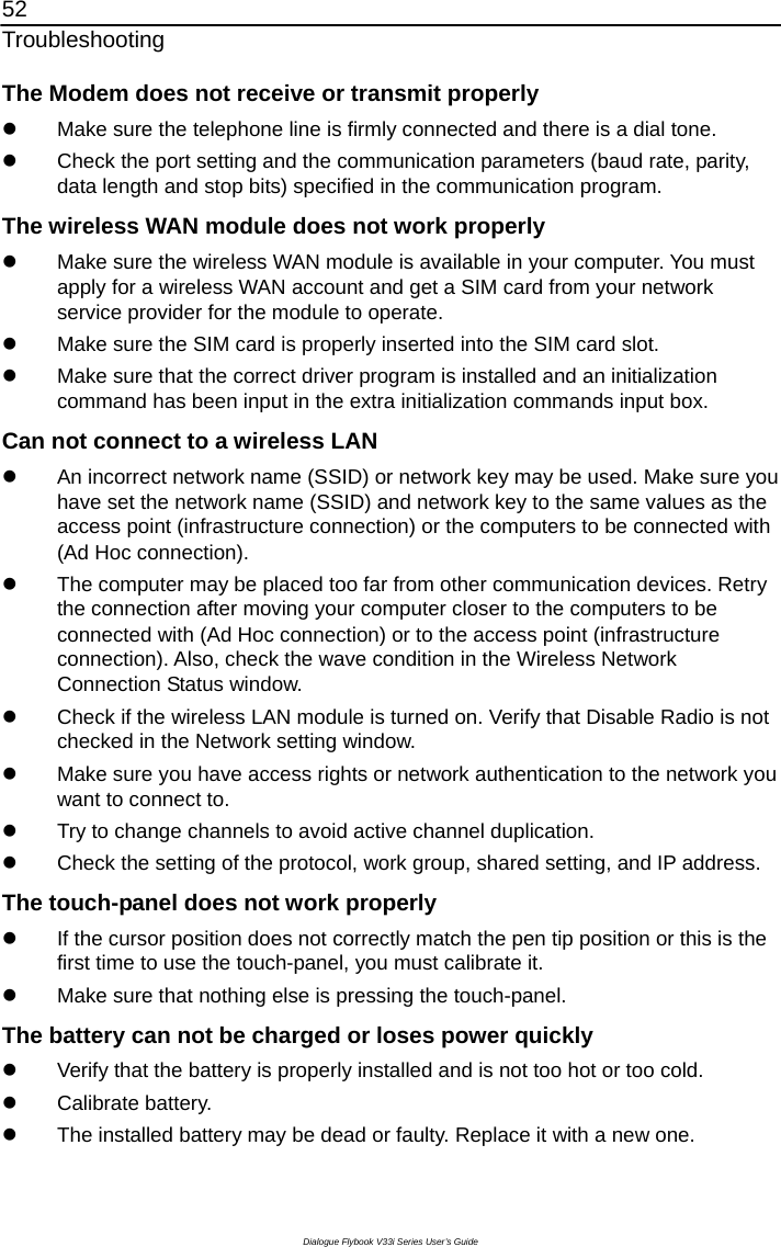 52 Troubleshooting Dialogue Flybook V33i Series User’s Guide The Modem does not receive or transmit properly z  Make sure the telephone line is firmly connected and there is a dial tone.   z  Check the port setting and the communication parameters (baud rate, parity, data length and stop bits) specified in the communication program. The wireless WAN module does not work properly z  Make sure the wireless WAN module is available in your computer. You must apply for a wireless WAN account and get a SIM card from your network service provider for the module to operate.   z  Make sure the SIM card is properly inserted into the SIM card slot. z  Make sure that the correct driver program is installed and an initialization command has been input in the extra initialization commands input box. Can not connect to a wireless LAN z  An incorrect network name (SSID) or network key may be used. Make sure you have set the network name (SSID) and network key to the same values as the access point (infrastructure connection) or the computers to be connected with (Ad Hoc connection). z  The computer may be placed too far from other communication devices. Retry the connection after moving your computer closer to the computers to be connected with (Ad Hoc connection) or to the access point (infrastructure connection). Also, check the wave condition in the Wireless Network Connection Status window. z  Check if the wireless LAN module is turned on. Verify that Disable Radio is not checked in the Network setting window. z  Make sure you have access rights or network authentication to the network you want to connect to. z  Try to change channels to avoid active channel duplication. z  Check the setting of the protocol, work group, shared setting, and IP address. The touch-panel does not work properly z  If the cursor position does not correctly match the pen tip position or this is the first time to use the touch-panel, you must calibrate it.   z  Make sure that nothing else is pressing the touch-panel. The battery can not be charged or loses power quickly z  Verify that the battery is properly installed and is not too hot or too cold.   z Calibrate battery. z  The installed battery may be dead or faulty. Replace it with a new one. 