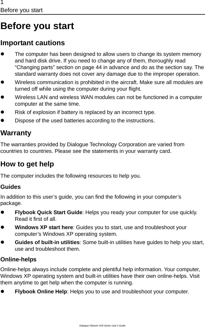 1 Before you start Dialogue Flybook V33i Series User’s Guide Before you start Important cautions z  The computer has been designed to allow users to change its system memory and hard disk drive. If you need to change any of them, thoroughly read “Changing parts” section on page 44 in advance and do as the section say. The standard warranty does not cover any damage due to the improper operation.       z  Wireless communication is prohibited in the aircraft. Make sure all modules are turned off while using the computer during your flight. z       Wireless LAN and wireless WAN modules can not be functioned in a computercomputer at the same time.  z  Risk of explosion if battery is replaced by an incorrect type. z  Dispose of the used batteries according to the instructions. Warranty The warranties provided by Dialogue Technology Corporation are varied from countries to countries. Please see the statements in your warranty card. How to get help The computer includes the following resources to help you. Guides In addition to this user’s guide, you can find the following in your computer’s package. z Flybook Quick Start Guide: Helps you ready your computer for use quickly. Read it first of all. z Windows XP start here: Guides you to start, use and troubleshoot your computer’s Windows XP operating system.   z Guides of built-in utilities: Some built-in utilities have guides to help you start, use and troubleshoot them.   Online-helps Online-helps always include complete and plentiful help information. Your computer, Windows XP operating system and built-in utilities have their own online-helps. Visit them anytime to get help when the computer is running.    z Flybook Online Help: Helps you to use and troubleshoot your computer. 