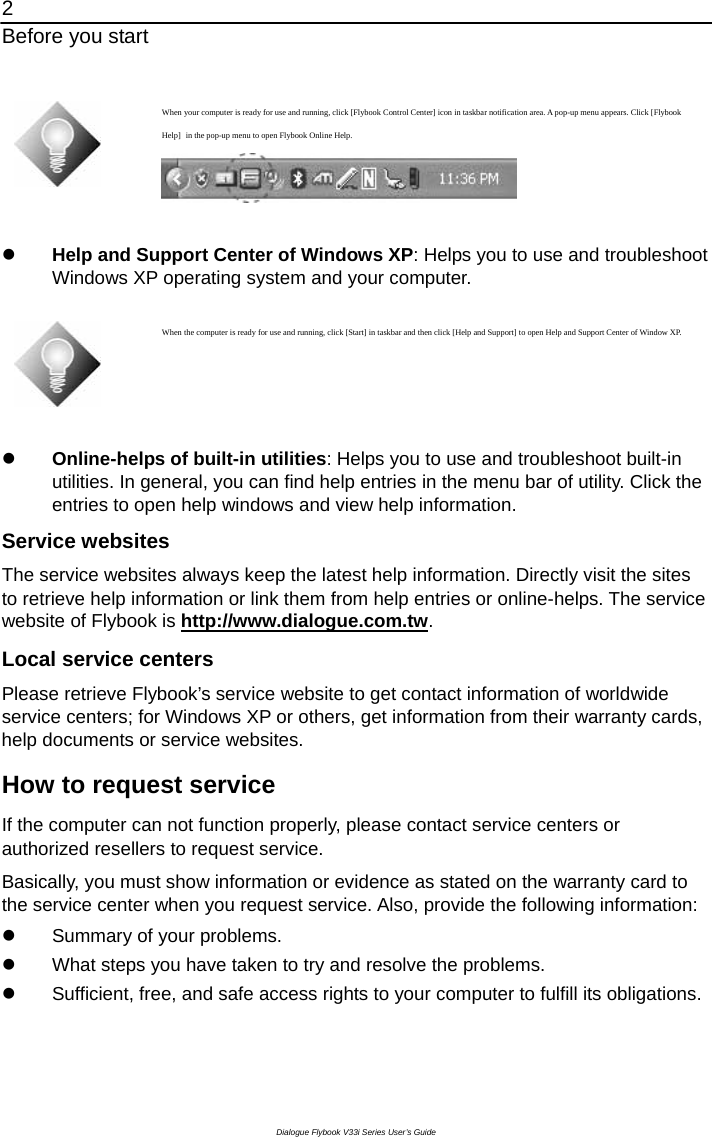 2 Before you start Dialogue Flybook V33i Series User’s Guide   When your computer is ready for use and running, click [Flybook Control Center] icon in taskbar notification area. A pop-up menu appears. Click [Flybook Help] in the pop-up menu to open Flybook Online Help.        z Help and Support Center of Windows XP: Helps you to use and troubleshoot Windows XP operating system and your computer.     When the computer is ready for use and running, click [Start] in taskbar and then click [Help and Support] to open Help and Support Center of Window XP.  z Online-helps of built-in utilities: Helps you to use and troubleshoot built-in utilities. In general, you can find help entries in the menu bar of utility. Click the entries to open help windows and view help information. Service websites The service websites always keep the latest help information. Directly visit the sites to retrieve help information or link them from help entries or online-helps. The service website of Flybook is http://www.dialogue.com.tw. Local service centers Please retrieve Flybook’s service website to get contact information of worldwide service centers; for Windows XP or others, get information from their warranty cards, help documents or service websites. How to request service   If the computer can not function properly, please contact service centers or authorized resellers to request service.   Basically, you must show information or evidence as stated on the warranty card to the service center when you request service. Also, provide the following information: z  Summary of your problems. z  What steps you have taken to try and resolve the problems. z  Sufficient, free, and safe access rights to your computer to fulfill its obligations.  