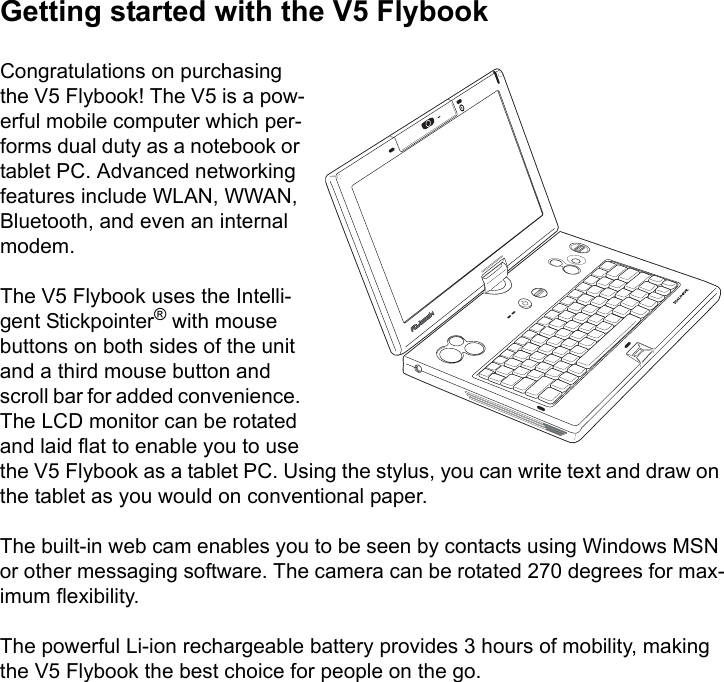 Getting started with the V5 FlybookCongratulations on purchasing the V5 Flybook! The V5 is a pow-erful mobile computer which per-forms dual duty as a notebook or tablet PC. Advanced networking features include WLAN, WWAN, Bluetooth, and even an internal modem. The V5 Flybook uses the Intelli-gent Stickpointer® with mouse buttons on both sides of the unit and a third mouse button and scroll bar for added convenience. The LCD monitor can be rotated and laid flat to enable you to use the V5 Flybook as a tablet PC. Using the stylus, you can write text and draw on the tablet as you would on conventional paper.The built-in web cam enables you to be seen by contacts using Windows MSN or other messaging software. The camera can be rotated 270 degrees for max-imum flexibility. The powerful Li-ion rechargeable battery provides 3 hours of mobility, making the V5 Flybook the best choice for people on the go.