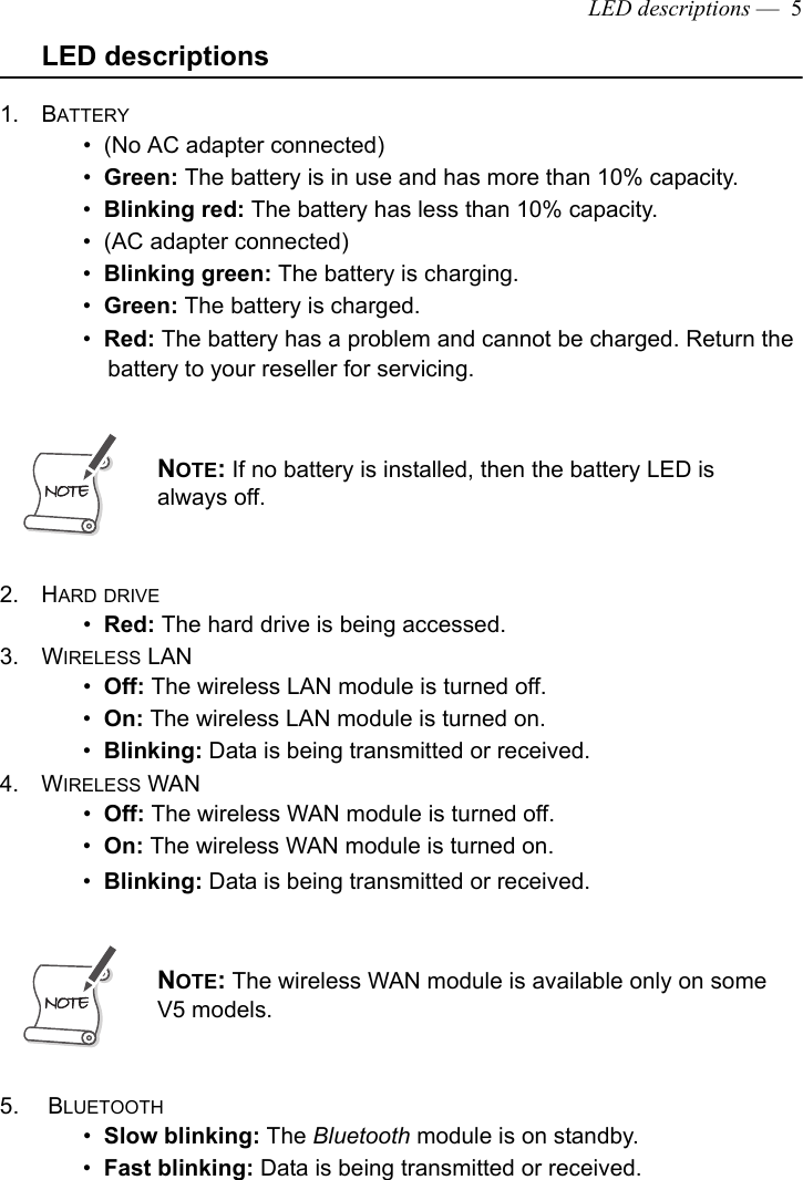 LED descriptions —  5LED descriptions1. BATTERY •  (No AC adapter connected)•  Green: The battery is in use and has more than 10% capacity. •  Blinking red: The battery has less than 10% capacity.•  (AC adapter connected)•  Blinking green: The battery is charging.•  Green: The battery is charged.•  Red: The battery has a problem and cannot be charged. Return the battery to your reseller for servicing.2. HARD DRIVE•  Red: The hard drive is being accessed.3. WIRELESS LAN•  Off: The wireless LAN module is turned off.•  On: The wireless LAN module is turned on.•  Blinking: Data is being transmitted or received.4. WIRELESS WAN•  Off: The wireless WAN module is turned off.•  On: The wireless WAN module is turned on.•  Blinking: Data is being transmitted or received.5.  BLUETOOTH•  Slow blinking: The Bluetooth module is on standby.•  Fast blinking: Data is being transmitted or received.NOTE: If no battery is installed, then the battery LED is always off.NOTE: The wireless WAN module is available only on some V5 models.