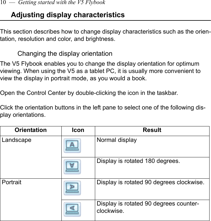 10  —  Getting started with the V5 FlybookAdjusting display characteristicsThis section describes how to change display characteristics such as the orien-tation, resolution and color, and brightness.Changing the display orientationThe V5 Flybook enables you to change the display orientation for optimum viewing. When using the V5 as a tablet PC, it is usually more convenient to view the display in portrait mode, as you would a book.Open the Control Center by double-clicking the icon in the taskbar. Click the orientation buttons in the left pane to select one of the following dis-play orientations. Orientation Icon ResultLandscape Normal displayDisplay is rotated 180 degrees.Portrait Display is rotated 90 degrees clockwise.Display is rotated 90 degrees counter-clockwise.