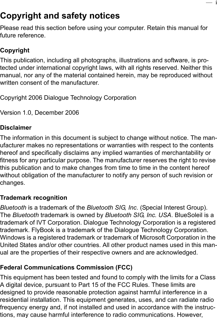  —  iCopyright and safety noticesPlease read this section before using your computer. Retain this manual for future reference.CopyrightThis publication, including all photographs, illustrations and software, is pro-tected under international copyright laws, with all rights reserved. Neither this manual, nor any of the material contained herein, may be reproduced without written consent of the manufacturer.Copyright 2006 Dialogue Technology CorporationVersion 1.0, December 2006DisclaimerThe information in this document is subject to change without notice. The man-ufacturer makes no representations or warranties with respect to the contents hereof and specifically disclaims any implied warranties of merchantability or fitness for any particular purpose. The manufacturer reserves the right to revise this publication and to make changes from time to time in the content hereof without obligation of the manufacturer to notify any person of such revision or changes.Trademark recognitionBluetooth is a trademark of the Bluetooth SIG, Inc. (Special Interest Group). The Bluetooth trademark is owned by Bluetooth SIG, Inc. USA. BlueSoleil is a trademark of IVT Corporation. Dialogue Technology Corporation is a registered trademark. FlyBook is a trademark of the Dialogue Technology Corporation. Windows is a registered trademark or trademark of Microsoft Corporation in the United States and/or other countries. All other product names used in this man-ual are the properties of their respective owners and are acknowledged.Federal Communications Commission (FCC)This equipment has been tested and found to comply with the limits for a Class A digital device, pursuant to Part 15 of the FCC Rules. These limits are designed to provide reasonable protection against harmful interference in a residential installation. This equipment generates, uses, and can radiate radio frequency energy and, if not installed and used in accordance with the instruc-tions, may cause harmful interference to radio communications. However, 