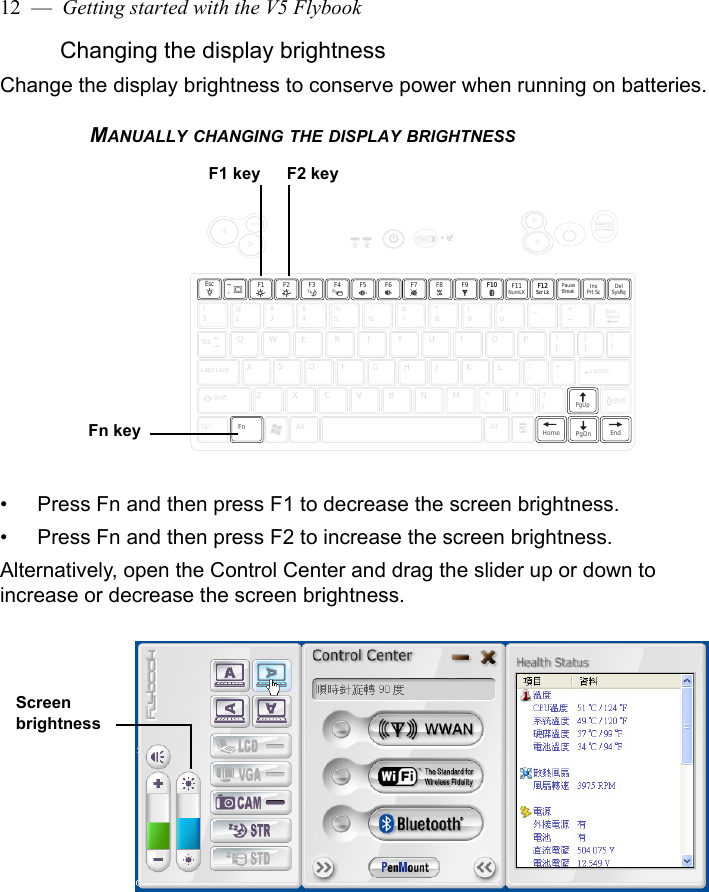 12  —  Getting started with the V5 FlybookChanging the display brightnessChange the display brightness to conserve power when running on batteries.MANUALLY CHANGING THE DISPLAY BRIGHTNESS• Press Fn and then press F1 to decrease the screen brightness.• Press Fn and then press F2 to increase the screen brightness.Alternatively, open the Control Center and drag the slider up or down to increase or decrease the screen brightness.F11NumLKF12Scr LkF12Scr LkPauseBreak!1@2#3$4%5^6&amp;7*8(9)0_-+=QWERTYUIOP{[}]|\Caps LockASDFGHJKL:;&quot;&apos;ZXCVBNM&lt;,&gt;.?/CtrlFnAltAltEnterTabShiftBackSpacePgUpEndPgDnHomeShiftInsPrt Sc DelSysRqF1 F2 F3 F4 F7F6F5 F8 F10F10~`F9EscFn keyF1 key F2 keyScreen brightness