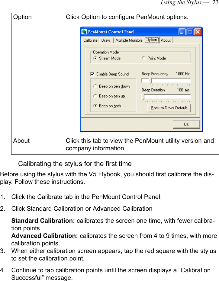 Using the Stylus —  23Calibrating the stylus for the first timeBefore using the stylus with the V5 Flybook, you should first calibrate the dis-play. Follow these instructions.1. Click the Calibrate tab in the PenMount Control Panel.2. Click Standard Calibration or Advanced CalibrationStandard Calibration: calibrates the screen one time, with fewer calibra-tion points.Advanced Calibration: calibrates the screen from 4 to 9 times, with more calibration points.3. When either calibration screen appears, tap the red square with the stylus to set the calibration point. 4. Continue to tap calibration points until the screen displays a “Calibration Successful” message.Option Click Option to configure PenMount options.About Click this tab to view the PenMount utility version and company information.