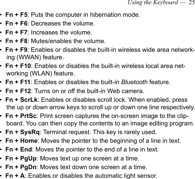 Using the Keyboard —  25•  Fn + F5: Puts the computer in hibernation mode.•  Fn + F6: Decreases the volume.•  Fn + F7: Increases the volume.•  Fn + F8: Mutes/enables the volume. •  Fn + F9: Enables or disables the built-in wireless wide area network-ing (WWAN) feature.•  Fn + F10: Enables or disables the built-in wireless local area net-working (WLAN) feature.•  Fn + F11: Enables or disables the built-in Bluetooth feature.•  Fn + F12: Turns on or off the built-in Web camera.•  Fn + ScrLk: Enables or disables scroll lock. When enabled, press the up or down arrow keys to scroll up or down one line respectively.•  Fn + PrtSc: Print screen captures the on-screen image to the clip-board. You can then copy the contents to an image editing program.•  Fn + SysRq: Terminal request. This key is rarely used.•  Fn + Home: Moves the pointer to the beginning of a line in text.•  Fn + End: Moves the pointer to the end of a line in text.•  Fn + PgUp: Moves text up one screen at a time.•  Fn + PgDn: Moves text down one screen at a time.•  Fn + A: Enables or disables the automatic light sensor.