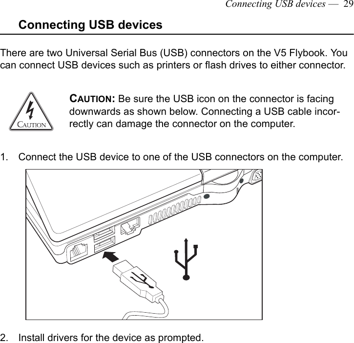 Connecting USB devices —  29Connecting USB devicesThere are two Universal Serial Bus (USB) connectors on the V5 Flybook. You can connect USB devices such as printers or flash drives to either connector.1. Connect the USB device to one of the USB connectors on the computer.2. Install drivers for the device as prompted.CAUTION: Be sure the USB icon on the connector is facing downwards as shown below. Connecting a USB cable incor-rectly can damage the connector on the computer. 